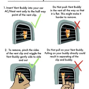 May include: Illustration showing how to insert and remove a car vent buddy. The illustration shows a cartoon cat in a car vent. The text reads "How to care for your Vent Buddies: 1. Insert Vent Buddy into your car AC/Heat vent only to the half way point of the vent clip. Do Not push Vent Buddy in the vent all the way so that it is flat. This might make it harder to remove. 2. To remove, pinch the sides of the vent clip and wiggle the Vent Buddy gently side to side and out. Do Not pull on your Vent Buddy. Pulling on your buddy directly could result in separating of the clip and buddy."