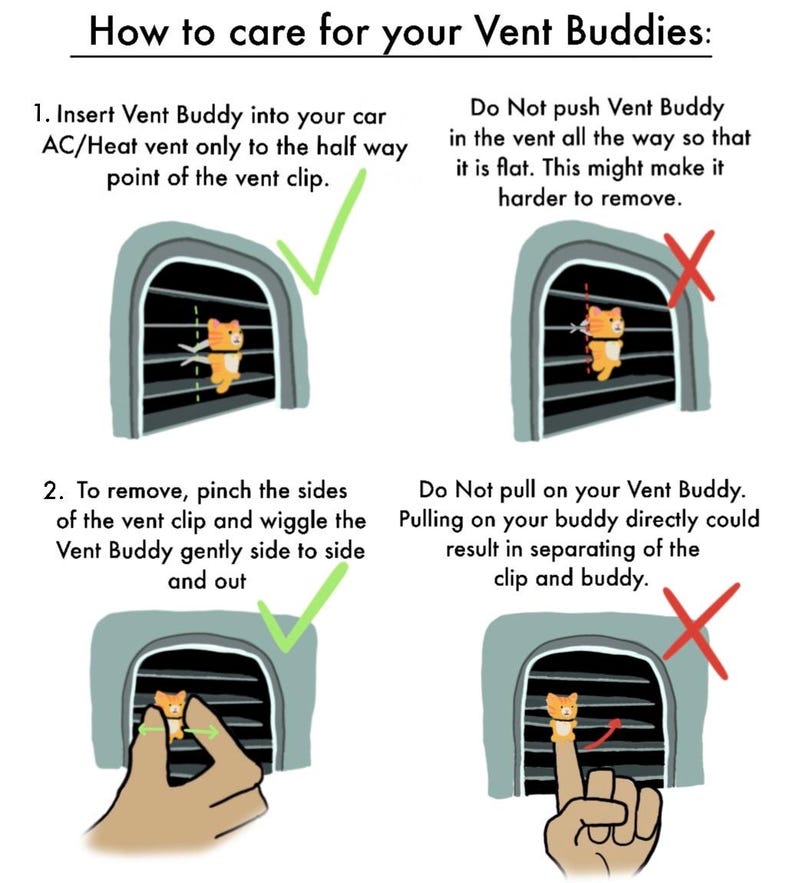 May include: Illustration showing how to insert and remove a car vent buddy. The illustration shows a cartoon cat in a car vent. The text reads "How to care for your Vent Buddies: 1. Insert Vent Buddy into your car AC/Heat vent only to the half way point of the vent clip. Do Not push Vent Buddy in the vent all the way so that it is flat. This might make it harder to remove. 2. To remove, pinch the sides of the vent clip and wiggle the Vent Buddy gently side to side and out. Do Not pull on your Vent Buddy. Pulling on your buddy directly could result in separating of the clip and buddy."