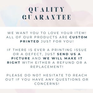 May include: A white informational sign with dark blue text that reads: QUALITY GUARANTEE. WE WANT YOU TO LOVE YOUR ITEM! ALL OF OUR PRODUCTS ARE CUSTOM PRINTED JUST FOR YOU! IF THERE IS EVER A PRINTING ISSUE OR A DEFECT, JUST SEND US A PICTURE AND WE WILL MAKE IT RIGHT WITH EITHER A REFUND OR A REPLACEMENT! PLEASE DO NOT HESITATE TO REACH OUT IF YOU HAVE ANY QUESTIONS OR CONCERNS!