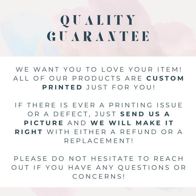 May include: A white informational sign with dark blue text that reads: QUALITY GUARANTEE. WE WANT YOU TO LOVE YOUR ITEM! ALL OF OUR PRODUCTS ARE CUSTOM PRINTED JUST FOR YOU! IF THERE IS EVER A PRINTING ISSUE OR A DEFECT, JUST SEND US A PICTURE AND WE WILL MAKE IT RIGHT WITH EITHER A REFUND OR A REPLACEMENT! PLEASE DO NOT HESITATE TO REACH OUT IF YOU HAVE ANY QUESTIONS OR CONCERNS!