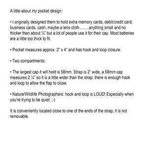 May include: A description of a pocket design for holding small items like memory cards, cash, or a lens cloth. It measures approximately 2 inches by 4 inches and has a hook and loop closure. The pocket has two compartments and can hold a cap up to 58mm in diameter. The strap is 2 inches wide and the cap is slightly wider than the strap, allowing for a secure closure.
