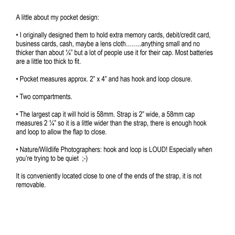 May include: A description of a pocket design for holding small items like memory cards, cash, or a lens cloth. It measures approximately 2 inches by 4 inches and has a hook and loop closure. The pocket has two compartments and can hold a cap up to 58mm in diameter. The strap is 2 inches wide and the cap is slightly wider than the strap, allowing for a secure closure.