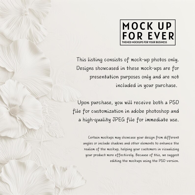 May include: White paper flower background with the text "MOCK UP FOR EVER THEMED MOCKUPS FOR YOUR BUSINESS". The text below explains that the listing consists of mock-up photos only and that the designs are for presentation purposes only. It also states that the designs are not included in the purchase. The text continues to explain that upon purchase, you will receive both a PSD file for customization in Adobe Photoshop and a high-quality JPEG file for immediate use.