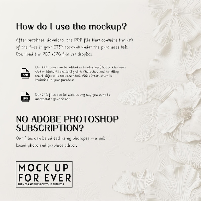 May include: White text on a white background with a floral design. The text reads "How do I use the mockup?" and explains that after purchase, you can download a PDF file with a link to the files in your Etsy account. You can download the PSD or JPG file via Dropbox. The text also explains that the PSD files can be edited in Photoshop CS4 or higher and that the JPG files can be used in any way you want to incorporate your design. The text also says "NO ADOBE PHOTOSHOP SUBSCRIPTION?" and explains that the files can be edited using photopea, a web-based photo and graphics editor. The text also reads "MOCK UP FOR EVER THEMED MOCKUPS FOR YOUR BUSINESS".