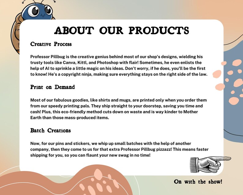 May include: A light blue cartoon bug with a friendly face is holding a sign that says "About Our Products". The sign is on a peach background with a blue and pink polka dot pattern. The text on the sign describes the creative process, print-on-demand, and batch creation methods used to make the products.