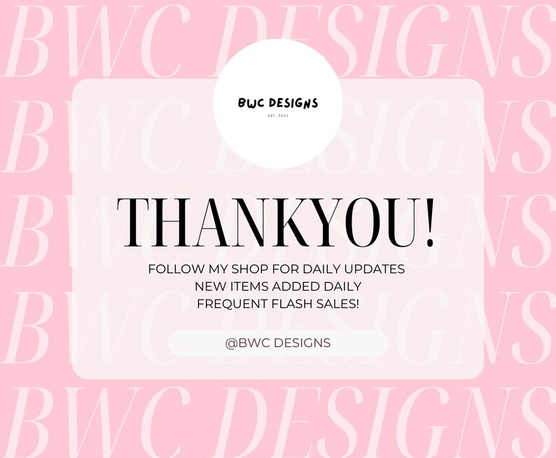 May include: A pink background with the text "BWC DESIGNS" repeated in white. A white rectangle with rounded corners contains the text "THANKYOU!" and the message "FOLLOW MY SHOP FOR DAILY UPDATES NEW ITEMS ADDED DAILY FREQUENT FLASH SALES!" with the text "@BWC DESIGNS" at the bottom.