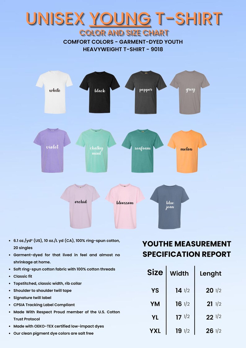May include: A chart showing the color and size options for a unisex youth t-shirt. The chart shows 12 different colors of t-shirts, including white, black, pepper, grey, violet, chalky mint, seafoam, melon, orchid, blossom, blue jean, and a size chart with measurements in inches. The text on the chart reads "Unisex Young T-Shirt", "Color and Size Chart", "Comfort Colors - Garment-Dyed Youth", "Heavyweight T-Shirt - 9018", "Youthe Measurement Specification Report", "Size", "Width", "Lenght", "YS", "YM", "YL", "YXL", "6.1 oz./yd&sup2; (US), 10 oz./L yd (CA), 100% ring-spun cotton, 20 singles", "Garment-dyed for that lived in feel and almost no shrinkage at home.", "Soft ring-spun cotton fabric with 100% cotton threads", "Classic fit", "Topstitched, classic width, rib collar", "Shoulder to shoulder twill tape", "Signature twill label", "CPSIA Tracking Label Compliant", "Made With Respect Proud member of the U.S. Cotton Trust Protocol", "Made with OEKO-TEX certified low-impact dyes", "Our clean pigment dye colors are salt free".