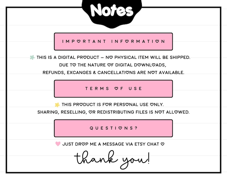 May include: Pink and white text on a white background with the words "Notes", "Important Information", "Terms of Use", and "Questions?" with heart symbols. The text explains that this is a digital product and no physical item will be shipped. It also states that refunds, exchanges, and cancellations are not available. The text also states that the product is for personal use only and sharing, reselling, or redistributing files is not allowed. The text also states that you can drop a message via Etsy chat if you have any questions. The text ends with "thank you!"