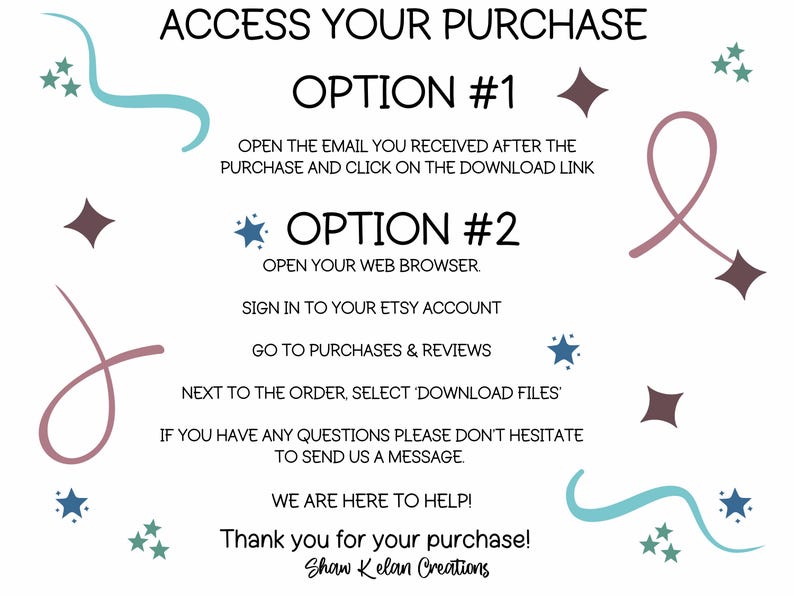 May include: A white background with blue and pink swirls and stars. The text reads "ACCESS YOUR PURCHASE" with two options for downloading a digital purchase. Option #1 is to open the email received after purchase and click on the download link. Option #2 is to open a web browser, sign in to the Etsy account, go to purchases and reviews, and select "Download Files" next to the order. The text also reads "If you have any questions please don't hesitate to send us a message. We are here to help! Thank you for your purchase! Shaw Kelan Creations."