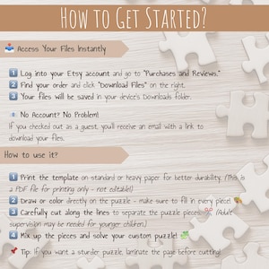 May include: A white background with a brown wooden surface. A set of instructions on how to access and use a printable puzzle. The instructions include steps on how to download the file, print the template, cut out the pieces, and assemble the puzzle. The text includes the words "How to Get Started?", "Access Your Files Instantly", "No Account? No Problem!" and "How to use it?"