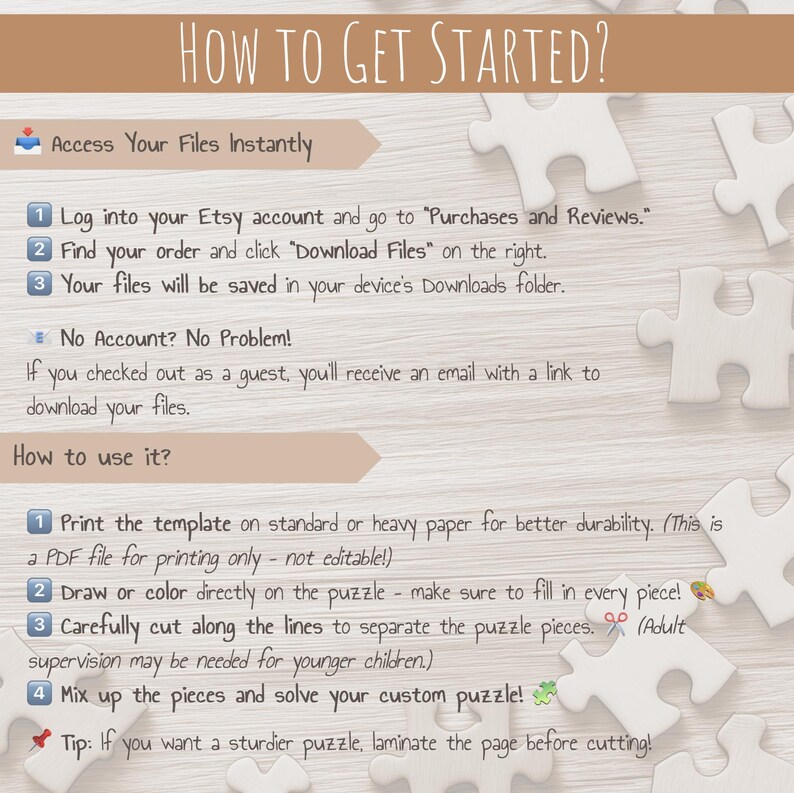 May include: A white background with a brown wooden surface. A set of instructions on how to access and use a printable puzzle. The instructions include steps on how to download the file, print the template, cut out the pieces, and assemble the puzzle. The text includes the words "How to Get Started?", "Access Your Files Instantly", "No Account? No Problem!" and "How to use it?"