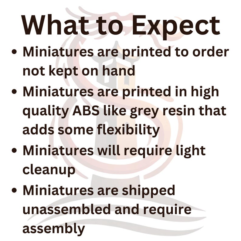 May include: What to Expect: Miniatures are printed to order, not kept on hand. They are printed in high quality ABS like grey resin that adds some flexibility. Miniatures will require light cleanup and are shipped unassembled and require assembly.