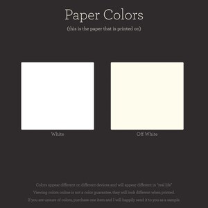 May include: Two paper colour swatches, one white and one off-white. The text "Paper Colours" is above the swatches, and the text "(this is the paper that is printed on)" is below the swatches. The text "White" is below the white swatch, and the text "Off White" is below the off-white swatch. The text "Colours appear different on different devices and will appear different in "real life"" is below the swatches. The text "Viewing colours online is not a colour guarantee, they will look different when printed." is below the previous text. The text "If you are unsure of colours, purchase one item and I will happily send it to you as a sample." is below the previous text.