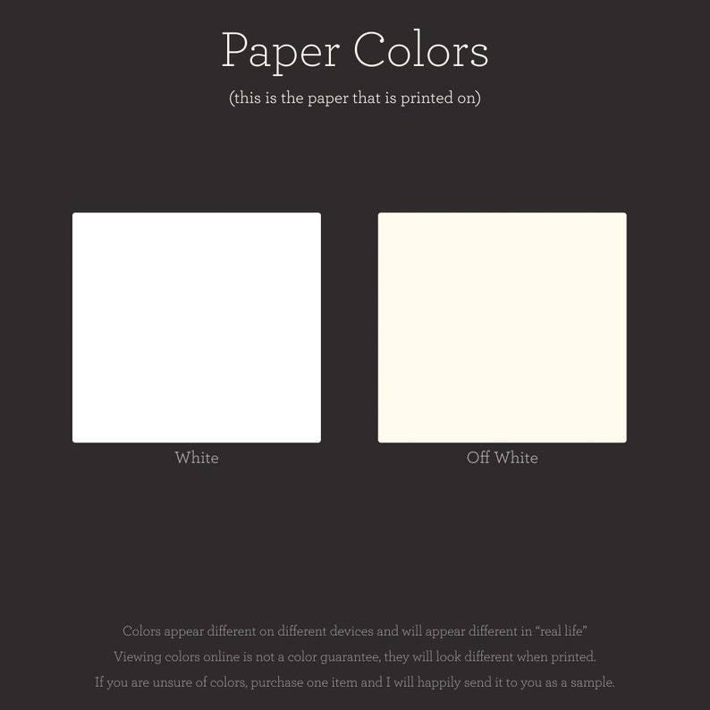 May include: Two paper colour swatches, one white and one off-white. The text "Paper Colours" is above the swatches, and the text "(this is the paper that is printed on)" is below the swatches. The text "White" is below the white swatch, and the text "Off White" is below the off-white swatch. The text "Colours appear different on different devices and will appear different in "real life"" is below the swatches. The text "Viewing colours online is not a colour guarantee, they will look different when printed." is below the previous text. The text "If you are unsure of colours, purchase one item and I will happily send it to you as a sample." is below the previous text.
