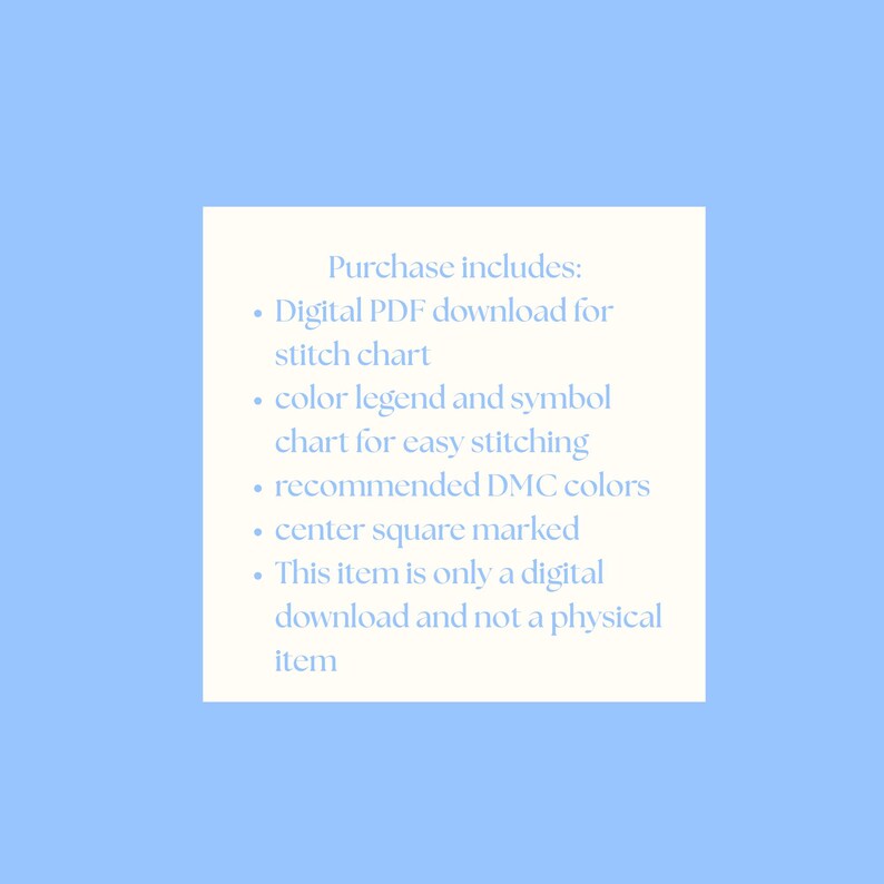 May include: A digital download product description on a light blue background. The text on a white square reads "Purchase includes: Digital PDF download for stitch chart, color legend and symbol chart for easy stitching, recommended DMC colors, center square marked, This item is only a digital download and not a physical item."