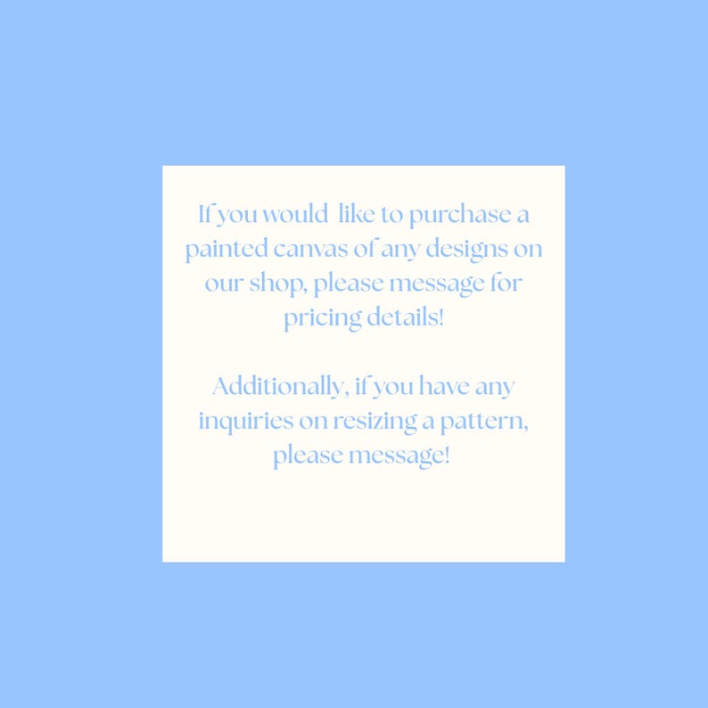 May include: A white rectangular card with light blue text on a light blue background. The text reads: "If you would like to purchase a painted canvas of any designs on our shop, please message for pricing details!" and "Additionally, if you have any inquiries on resizing a pattern, please message!"