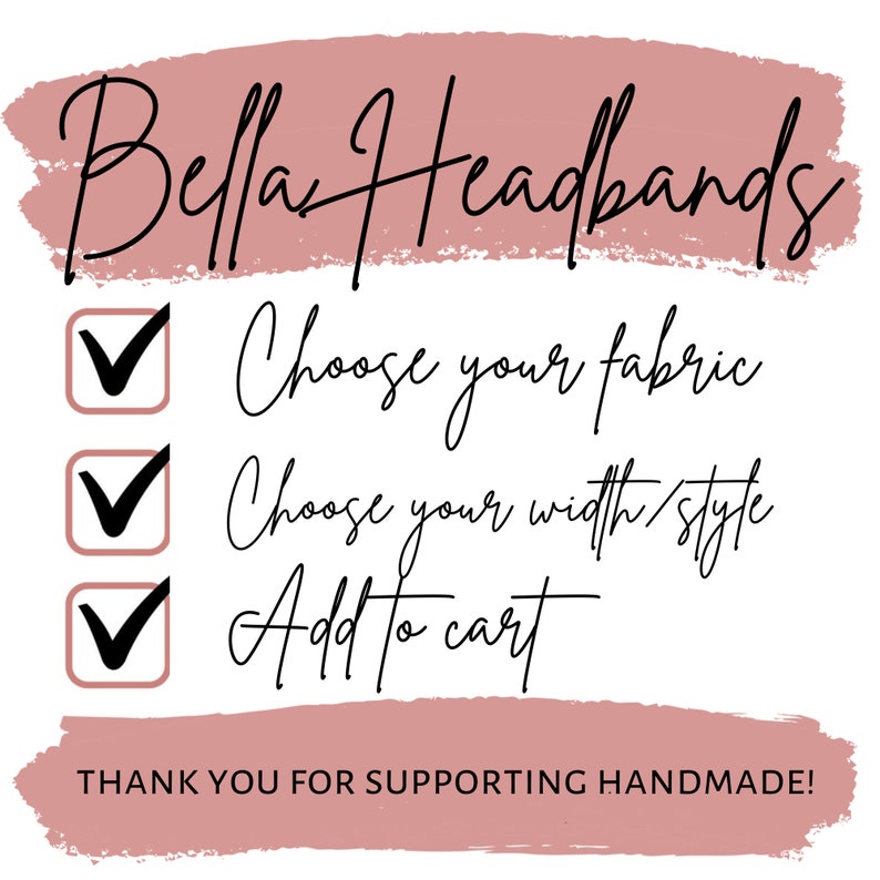 May include: A checklist with three checkmarks, each with a different instruction: Choose your fabric, Choose your width/style, and Add to cart. The text "Bella Headbands" is at the top of the checklist, and the text "THANK YOU FOR SUPPORTING HANDMADE!" is at the bottom.
