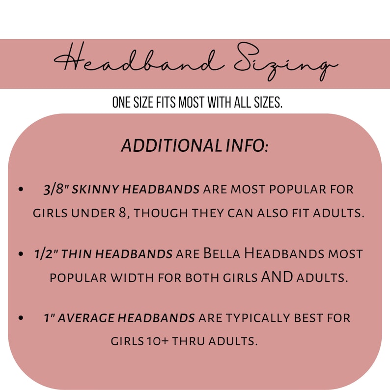 May include: A pink graphic with the text "Headband Sizing" and "One size fits most with all sizes."  Additional information is provided about headband sizing: 3/8" skinny headbands are most popular for girls under 8, though they can also fit adults. 1/2" thin headbands are Bella headbands most popular width for both girls and adults. 1" average headbands are typically best for girls 10+ thru adults.