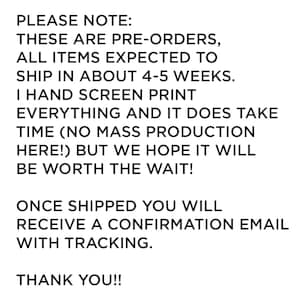 May include: A white rectangular sign with black text that reads: PLEASE NOTE: THESE ARE PRE-ORDERS, ALL ITEMS EXPECTED TO SHIP IN ABOUT 4-5 WEEKS. I HAND SCREEN PRINT EVERYTHING AND IT DOES TAKE TIME (NO MASS PRODUCTION HERE!) BUT WE HOPE IT WILL BE WORTH THE WAIT! ONCE SHIPPED YOU WILL RECEIVE A CONFIRMATION EMAIL WITH TRACKING. THANK YOU!!
