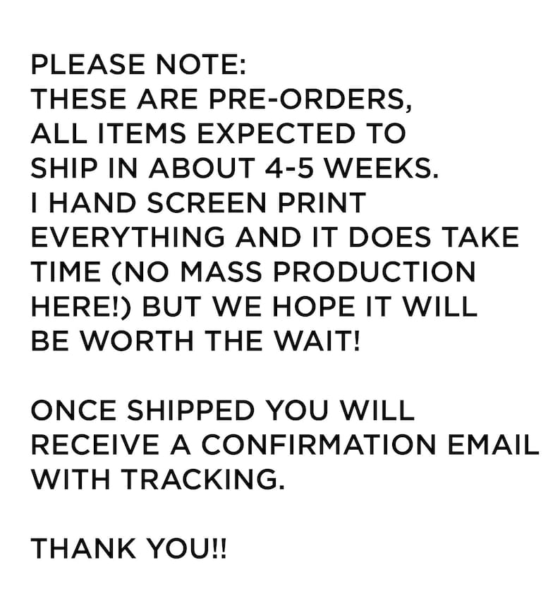 May include: A white rectangular sign with black text that reads: PLEASE NOTE: THESE ARE PRE-ORDERS, ALL ITEMS EXPECTED TO SHIP IN ABOUT 4-5 WEEKS. I HAND SCREEN PRINT EVERYTHING AND IT DOES TAKE TIME (NO MASS PRODUCTION HERE!) BUT WE HOPE IT WILL BE WORTH THE WAIT! ONCE SHIPPED YOU WILL RECEIVE A CONFIRMATION EMAIL WITH TRACKING. THANK YOU!!