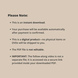 May include: A beige digital information card with dark brown text that reads: Please Note: This is an instant download. Your purchase will be available automatically after payment is confirmed. This is a digital product&mdash;no physical items or DVDs will be shipped to you. The PDF file is not editable. IMPORTANT: The follow-along video is not a separate file; it is accessed via a secure link provided inside your downloaded PDF.