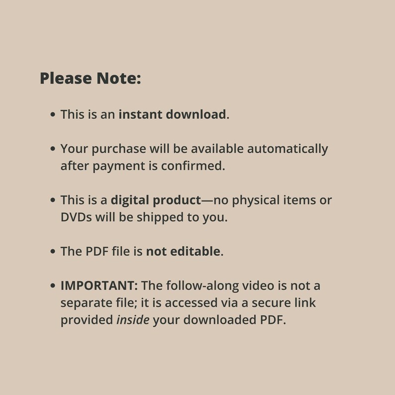 May include: A beige digital information card with dark brown text that reads: Please Note: This is an instant download. Your purchase will be available automatically after payment is confirmed. This is a digital product&mdash;no physical items or DVDs will be shipped to you. The PDF file is not editable. IMPORTANT: The follow-along video is not a separate file; it is accessed via a secure link provided inside your downloaded PDF.