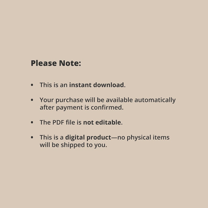 May include: Text on a light brown background that reads "Please Note:" followed by a bulleted list of information about the product. The list includes: "This is an instant download.", "Your purchase will be available automatically after payment is confirmed.", "The PDF file is not editable.", and "This is a digital product - no physical items will be shipped to you."