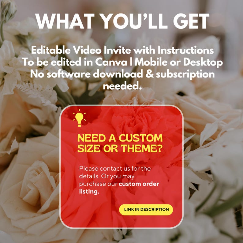 May include: Image with text: "WHAT YOU'LL GET" and "Editable Video Invite with Instructions". A red square with text: "NEED A CUSTOM SIZE OR THEME?" and "LINK IN DESCRIPTION". The background is a blurred floral arrangement.