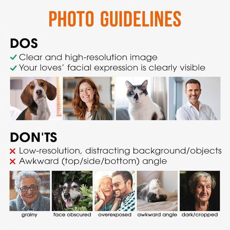 May include: Photo guidelines for taking pictures of pets and people for a custom portrait.  Dos and don'ts are listed with examples of good and bad photos.  Dos: Clear and high-resolution image. Your loves' facial expression is clearly visible. Don'ts: Low-resolution, distracting background/objects. Awkward (top/side/bottom) angle.