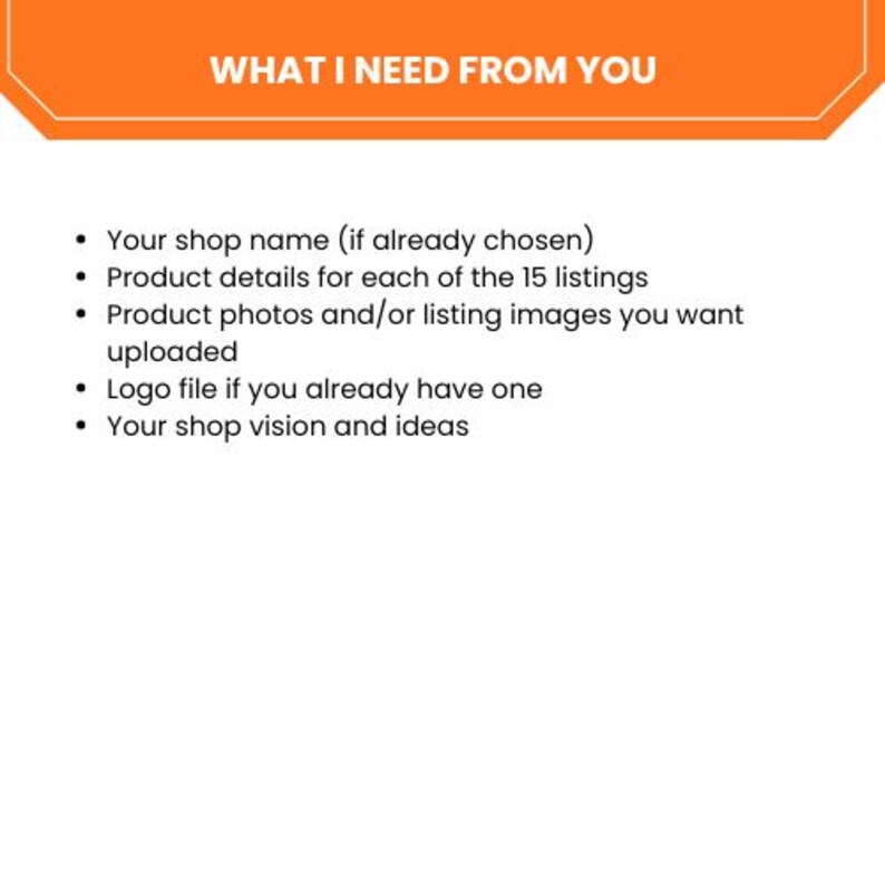 May include: An orange banner with the text "WHAT I NEED FROM YOU" at the top. Below, a bulleted list includes shop name, product details for 15 listings, product photos, logo file, and shop vision.