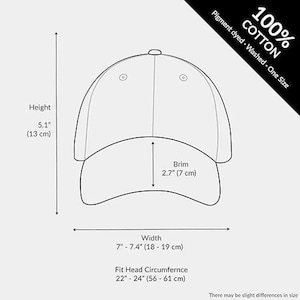 May include: Line drawing of a baseball cap with measurements. The height is 5.1 inches (13 cm), the brim is 2.7 inches (7 cm), and the width is 7 to 7.4 inches (18-19 cm). The fit is for a head circumference of 22 to 24 inches (56-61 cm). The cap is 100% cotton, pigment dyed, washed, and one size.