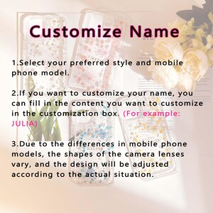 May include: Three clear phone cases with a floral design. The cases are decorated with pressed flowers and glitter. The text "Customize Name" is written in pink at the top of the image. The text "1. Select your preferred style and mobile phone model." is written below the cases. The text "2. If you want to customize your name, you can fill in the content you want to customize in the customization box. (For example: JULIA)" is written below the first two cases. The text "3. Due to the differences in mobile phone models, the shapes of the camera lenses vary, and the design will be adjusted according to the actual situation." is written below the third case.