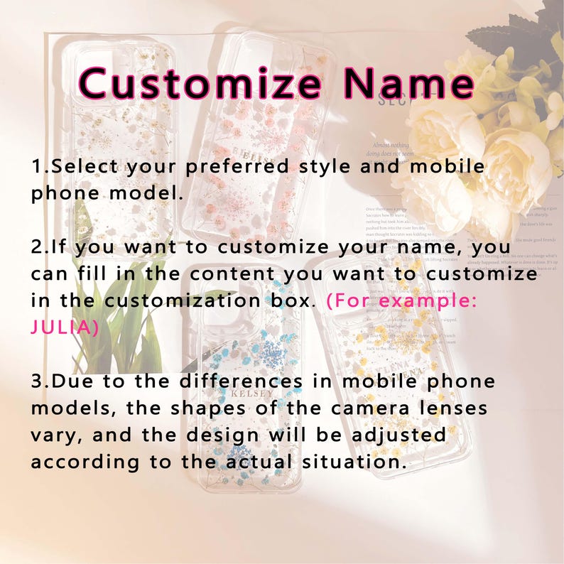 May include: Three clear phone cases with a floral design. The cases are decorated with pressed flowers and glitter. The text "Customize Name" is written in pink at the top of the image. The text "1. Select your preferred style and mobile phone model." is written below the cases. The text "2. If you want to customize your name, you can fill in the content you want to customize in the customization box. (For example: JULIA)" is written below the first two cases. The text "3. Due to the differences in mobile phone models, the shapes of the camera lenses vary, and the design will be adjusted according to the actual situation." is written below the third case.
