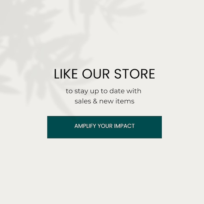 May include: A white background with a shadow of leaves in the upper left corner. The text "LIKE OUR STORE" is in black, followed by the text "to stay up to date with sales & new items" in black. A teal button with the text "AMPLIFY YOUR IMPACT" in white is below the text.
