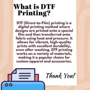 May include: An illustration of a printer with a sheet of paper in it. The text "What is DTF Printing?" is above the printer. The text explains that DTF printing is a digital printing method where designs are printed onto a special film and then transferred onto fabric using heat and pressure. It allows for vibrant, high-quality prints with excellent durability, even after washing. DTF printing works on a variety of materials, making it a popular choice for custom apparel and accessories. The text "Thank You!" is below the printer.