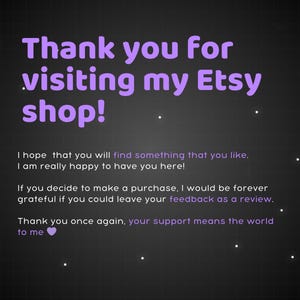 May include: Purple text on a black background with white dots. The text says "Thank you for visiting my Etsy shop! I hope that you will find something that you like. I am really happy to have you here! If you decide to make a purchase, I would be forever grateful if you could leave your feedback as a review. Thank you once again, your support means the world to me."