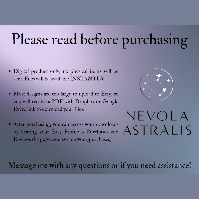 May include: A text-based image with a white background and purple text. The text reads "Please read before purchasing."  The text also includes a list of information about the digital product, including that it is a digital product only, files are available instantly, and that most designs are too large to upload to Etsy, so a PDF with a Dropbox or Google Drive link will be provided. The text also includes instructions on how to access downloads after purchasing. The image also includes a logo with the text "NEVOLA ASTRALIS" in white text on a purple background.