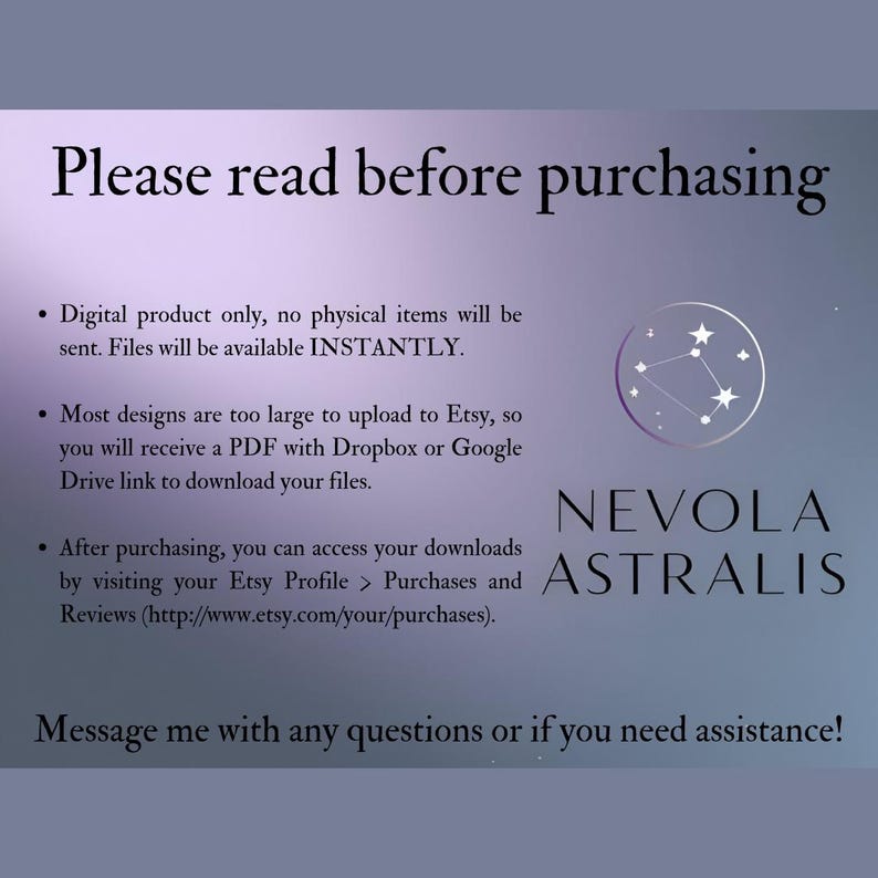 May include: A text-based image with a white background and purple text. The text reads "Please read before purchasing."  The text also includes a list of information about the digital product, including that it is a digital product only, files are available instantly, and that most designs are too large to upload to Etsy, so a PDF with a Dropbox or Google Drive link will be provided. The text also includes instructions on how to access downloads after purchasing. The image also includes a logo with the text "NEVOLA ASTRALIS" in white text on a purple background.