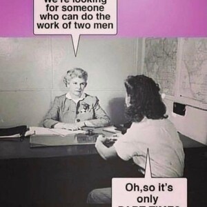 May include: A black and white photo of a woman sitting at a desk interviewing another woman. The text in the image reads "We're looking for someone who can do the work of two men" and "Oh, so it's only PART TIME?"