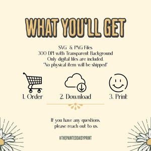 May include: A graphic with the text "WHAT YOU'LL GET" in large, bold letters. Below the text is a description of the digital files included: SVG & PNG files, 300 DPI with Transparent Background. Only digital files are included. "No physical item will be shipped".  Three icons represent the steps to receive the files: 1. Order, 2. Download, 3. Print.  The graphic also includes the text "If you have any questions, please reach out to us." and the social media handle "@THEPAINTEDDAISYPRINT".