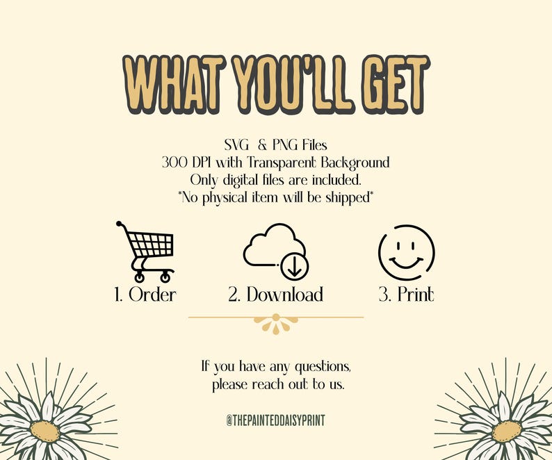 May include: A graphic with the text "WHAT YOU'LL GET" in large, bold letters. Below the text is a description of the digital files included: SVG & PNG files, 300 DPI with Transparent Background. Only digital files are included. "No physical item will be shipped".  Three icons represent the steps to receive the files: 1. Order, 2. Download, 3. Print.  The graphic also includes the text "If you have any questions, please reach out to us." and the social media handle "@THEPAINTEDDAISYPRINT".