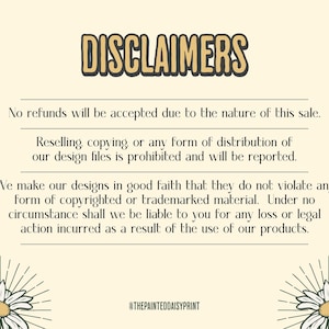 May include: A text-based image with a yellow background and black text. The text reads "DISCLAIMERS" in large letters at the top of the image. The text continues with a list of terms and conditions for the sale of digital design files. The text includes the following: "No refunds will be accepted due to the nature of this sale. Reselling, copying, or any form of distribution of our design files is prohibited and will be reported. We make our designs in good faith that they do not violate any form of copyrighted or trademarked material. Under no circumstance shall we be liable to you for any loss or legal action incurred as a result of the use of our products." The text ends with the social media handle "@THEPAINTEDDAISYPRINT".