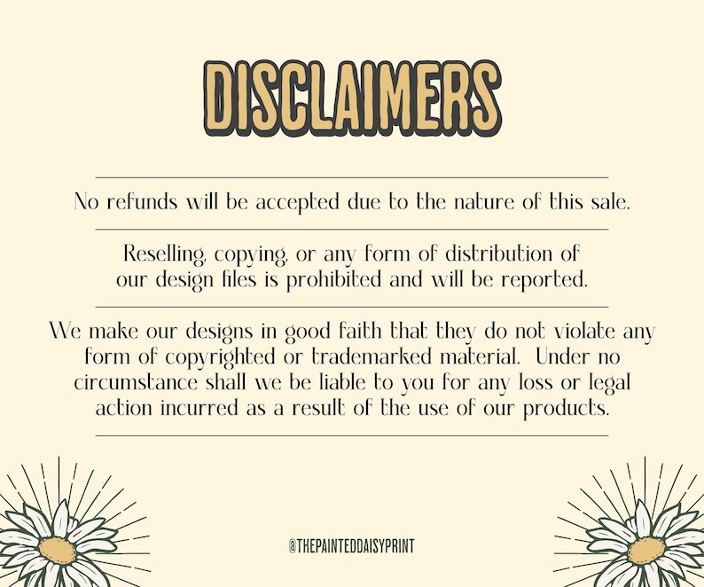 May include: A text-based image with a yellow background and black text. The text reads "DISCLAIMERS" in large letters at the top of the image. The text continues with a list of terms and conditions for the sale of digital design files. The text includes the following: "No refunds will be accepted due to the nature of this sale. Reselling, copying, or any form of distribution of our design files is prohibited and will be reported. We make our designs in good faith that they do not violate any form of copyrighted or trademarked material. Under no circumstance shall we be liable to you for any loss or legal action incurred as a result of the use of our products." The text ends with the social media handle "@THEPAINTEDDAISYPRINT".