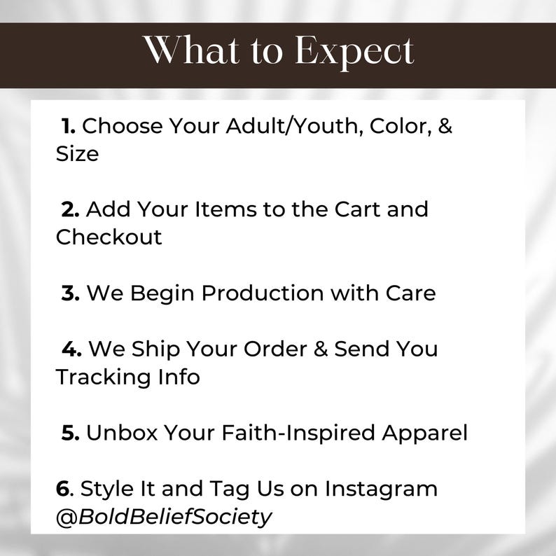 May include: A list of six steps outlining the process of ordering and receiving faith-inspired apparel. The steps include choosing your size and color, adding items to your cart, production, shipping, unboxing, and styling. The text includes the hashtag "@BoldBeliefSociety".