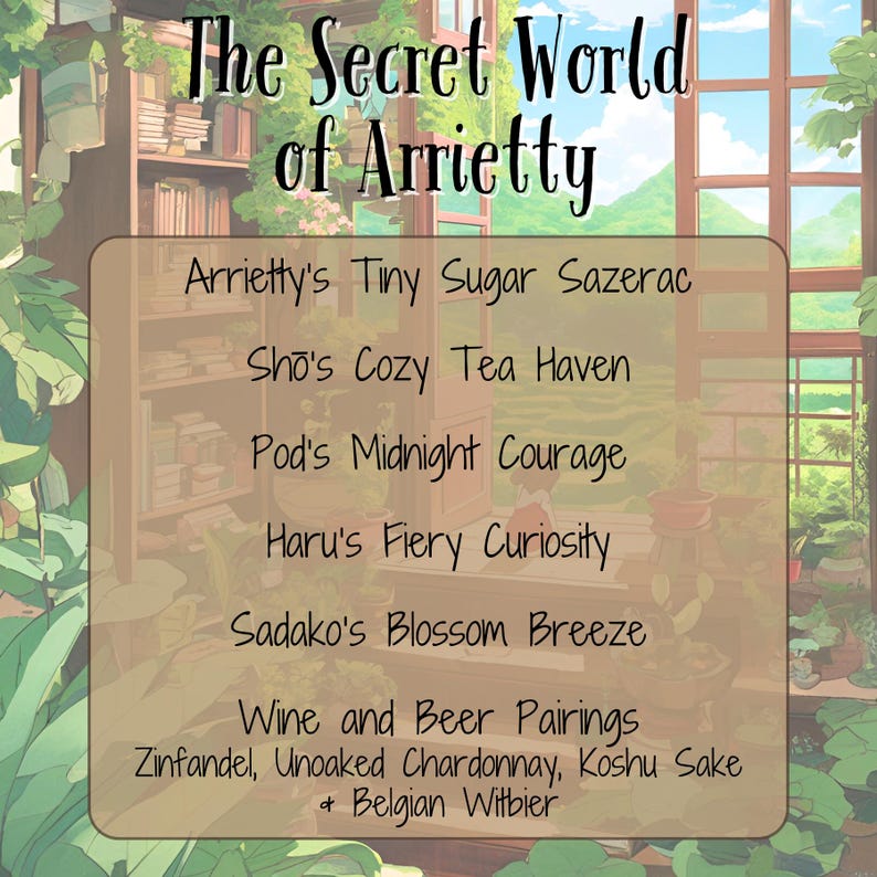 May include: A graphic with the text "The Secret World of Arrietty" and a list of drink pairings: Arrietty's Tiny Sugar Sazerac, Sho's Cozy Tea Haven, Pod's Midnight Courage, Haru's Fiery Curiosity, Sadako's Blossom Breeze, Wine and Beer Pairings: Zinfandel, Unoaked Chardonnay, Koshu Sake + Belgian Witbier.