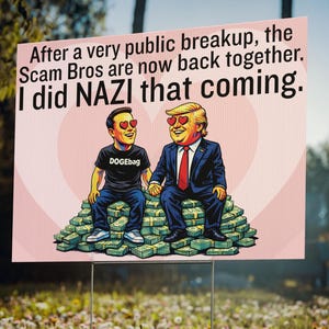 May include: A pink yard sign with the text "After a very public breakup, the Scam Bros are now back together. I did NAZI that coming." features cartoon illustrations of two men with heart-shaped eyes sitting on stacks of money.