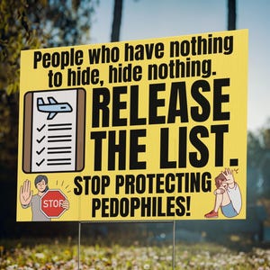 May include: A yellow sign with black text that reads "People who have nothing to hide, hide nothing. RELEASE THE LIST. STOP PROTECTING PEDOPHILES!". The sign has illustrations of an airplane, a checklist, and people.