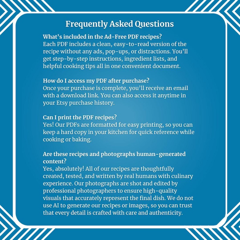 May include: A blue and white graphic with the text "Frequently Asked Questions" in a white box. The text below the title answers questions about the digital format of recipes, access to the recipes after purchase, printing the recipes, and the origin of the recipes and photographs.