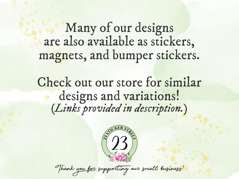 May include: A light green background with gold speckles features black text stating: Many of our designs are also available as stickers, magnets, and bumper stickers. Check out our store for similar designs and variations! (Links provided in description.) A circular logo with the number 23 and floral accents is centered below, with the text Thank you for supporting our small business! at the bottom.
