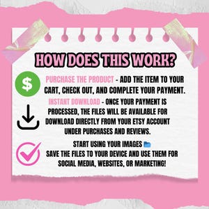 May include: A pink and white illustrated guide on how to purchase and download digital products. The guide includes a dollar sign, a download arrow, and a checkmark. The text reads "HOW DOES THIS WORK? PURCHASE THE PRODUCT - ADD THE ITEM TO YOUR CART, CHECK OUT, AND COMPLETE YOUR PAYMENT. INSTANT DOWNLOAD - ONCE YOUR PAYMENT IS PROCESSED, THE FILES WILL BE AVAILABLE FOR DOWNLOAD DIRECTLY FROM YOUR ETSY ACCOUNT UNDER PURCHASES AND REVIEWS. START USING YOUR IMAGES SAVE THE FILES TO YOUR DEVICE AND USE THEM FOR SOCIAL MEDIA, WEBSITES, OR MARKETING!"